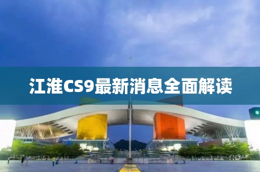 江淮CS9最新消息全面解读