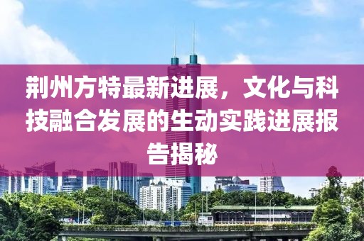 荆州方特最新进展，文化与科技融合发展的生动实践进展报告揭秘