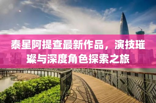 泰星阿提查最新作品，演技璀璨与深度角色探索之旅