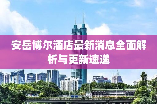 安岳博尔酒店最新消息全面解析与更新速递