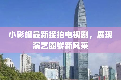 小彩旗最新接拍电视剧，展现演艺圈崭新风采