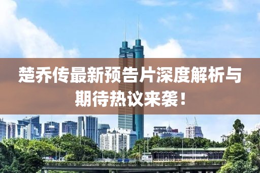 楚乔传最新预告片深度解析与期待热议来袭！