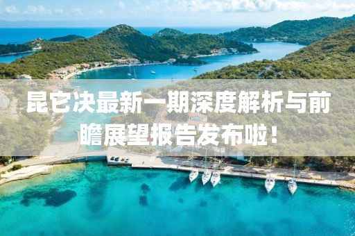 昆它决最新一期深度解析与前瞻展望报告发布啦！