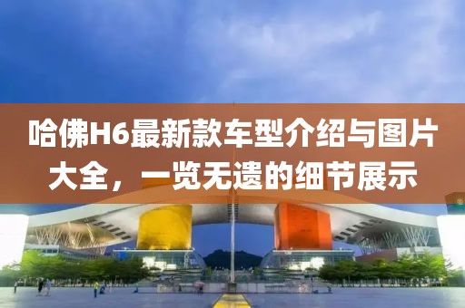 哈佛H6最新款车型介绍与图片大全，一览无遗的细节展示