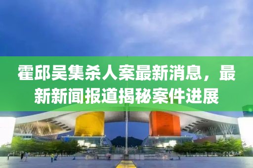 霍邱吴集杀人案最新消息，最新新闻报道揭秘案件进展