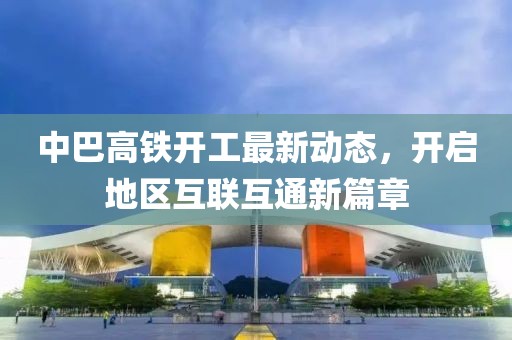 中巴高铁开工最新动态，开启地区互联互通新篇章
