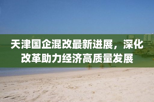 天津国企混改最新进展，深化改革助力经济高质量发展