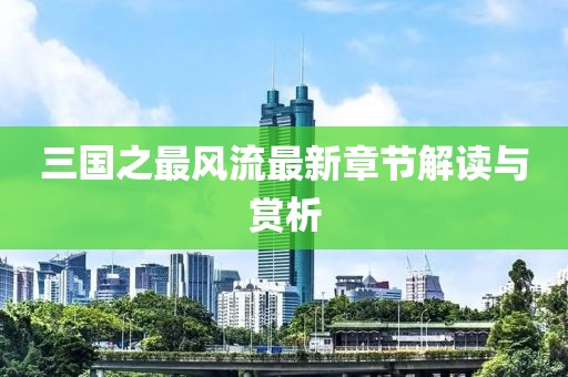 三国之最风流最新章节解读与赏析