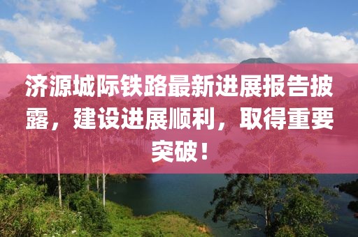 济源城际铁路最新进展报告披露，建设进展顺利，取得重要突破！
