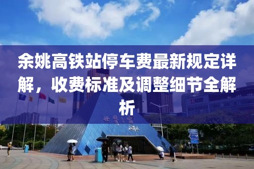 余姚高铁站停车费最新规定详解，收费标准及调整细节全解析