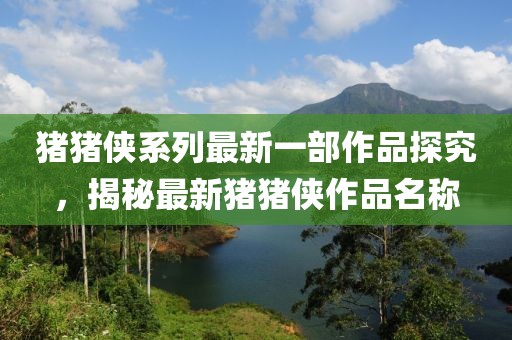 猪猪侠系列最新一部作品探究，揭秘最新猪猪侠作品名称