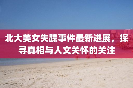 北大美女失踪事件最新进展，探寻真相与人文关怀的关注