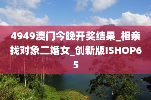 4949澳门今晚开奖结果_相亲找对象二婚女_创新版ISHOP65