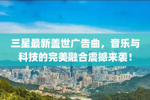 三星最新盖世广告曲，音乐与科技的完美融合震撼来袭！