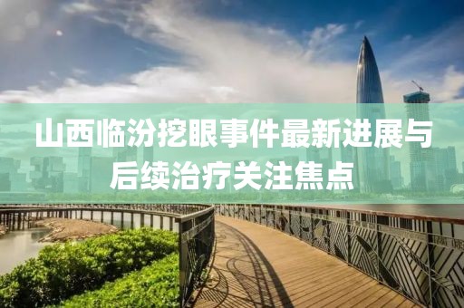 山西临汾挖眼事件最新进展与后续治疗关注焦点