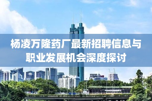 杨凌万隆药厂最新招聘信息与职业发展机会深度探讨
