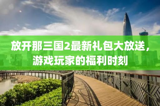 放开那三国2最新礼包大放送，游戏玩家的福利时刻
