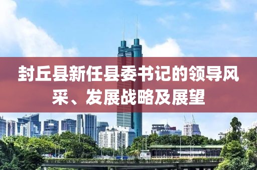 封丘县新任县委书记的领导风采、发展战略及展望