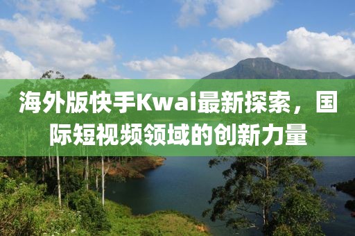 海外版快手Kwai最新探索，国际短视频领域的创新力量