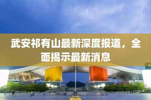 武安祁有山最新深度报道，全面揭示最新消息