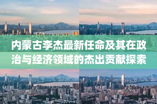 内蒙古李杰最新任命及其在政治与经济领域的杰出贡献探索