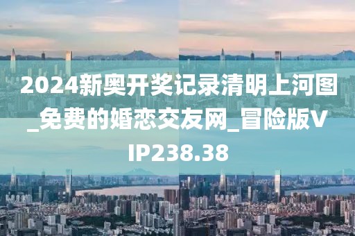 2024新奥开奖记录清明上河图_免费的婚恋交友网_冒险版VIP238.38