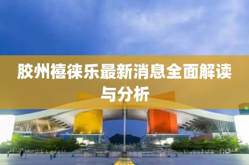 胶州禧徕乐最新消息全面解读与分析