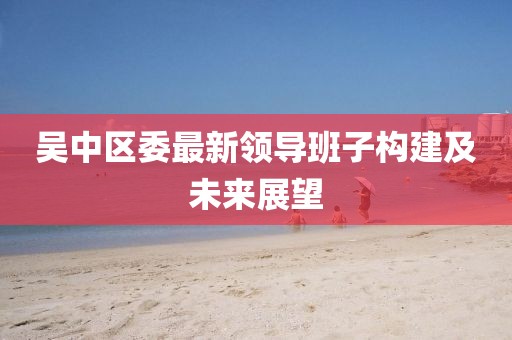吴中区委最新领导班子构建及未来展望