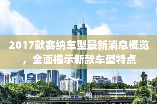 2017款赛纳车型最新消息概览，全面揭示新款车型特点