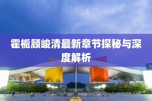 霍栀顾峻清最新章节探秘与深度解析