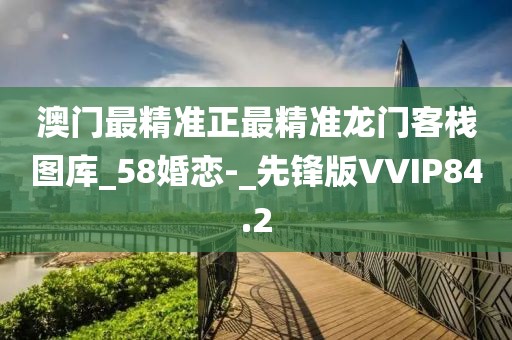 澳门最精准正最精准龙门客栈图库_58婚恋-_先锋版VVIP84.2