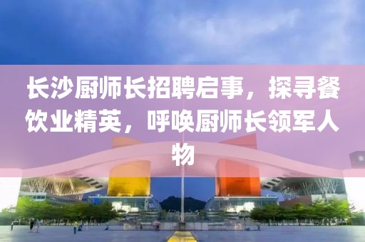 长沙厨师长招聘启事，探寻餐饮业精英，呼唤厨师长领军人物
