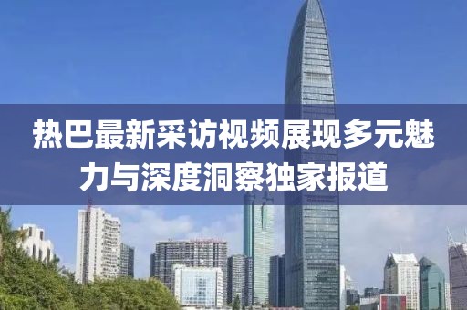 热巴最新采访视频展现多元魅力与深度洞察独家报道