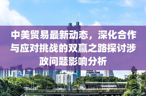 中美贸易最新动态，深化合作与应对挑战的双赢之路探讨涉政问题影响分析
