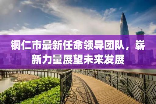 铜仁市最新任命领导团队，崭新力量展望未来发展