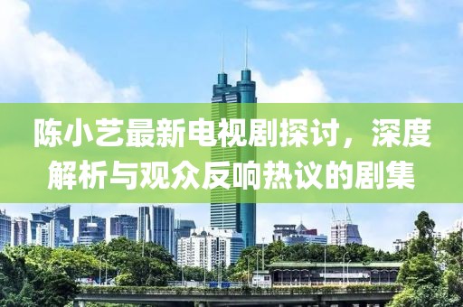 陈小艺最新电视剧探讨，深度解析与观众反响热议的剧集