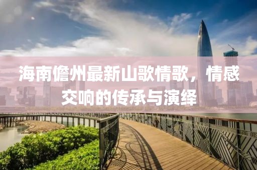 海南儋州最新山歌情歌，情感交响的传承与演绎