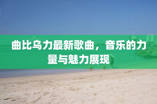 曲比乌力最新歌曲，音乐的力量与魅力展现