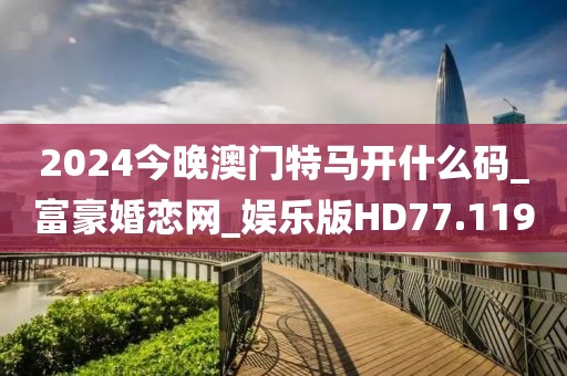 2024今晚澳门特马开什么码_富豪婚恋网_娱乐版HD77.119
