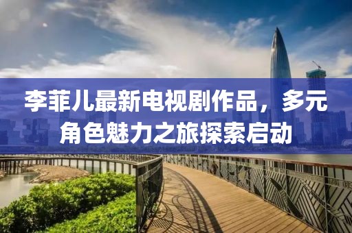 李菲儿最新电视剧作品，多元角色魅力之旅探索启动