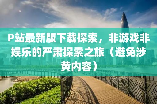 P站最新版下载探索，非游戏非娱乐的严肃探索之旅（避免涉黄内容）