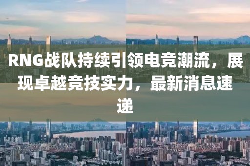RNG战队持续引领电竞潮流，展现卓越竞技实力，最新消息速递