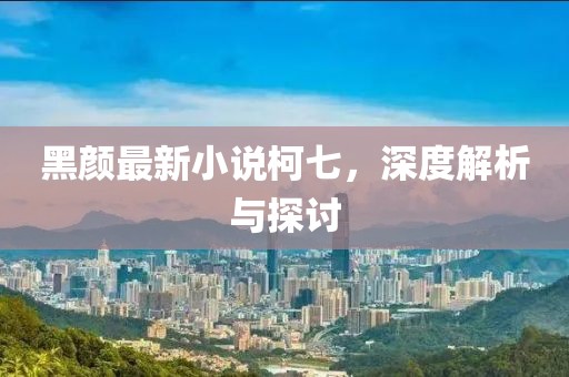 黑颜最新小说柯七，深度解析与探讨