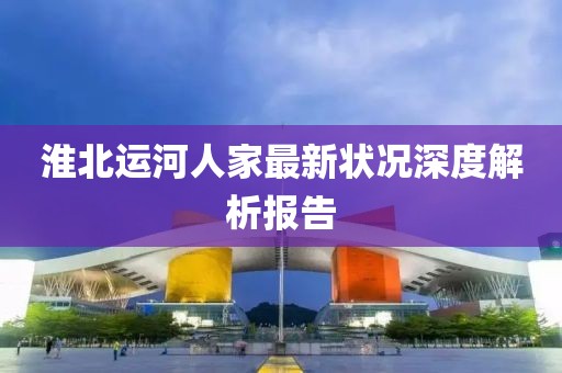 淮北运河人家最新状况深度解析报告