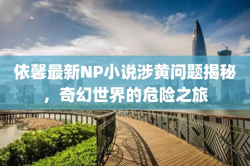 依馨最新NP小说涉黄问题揭秘，奇幻世界的危险之旅