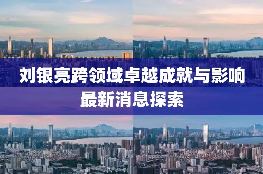 刘银亮跨领域卓越成就与影响最新消息探索