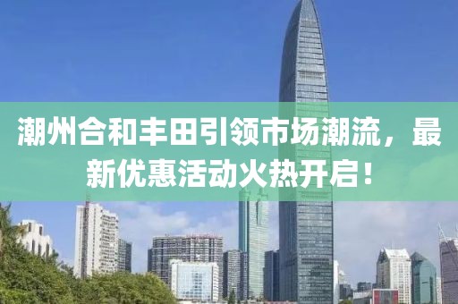 潮州合和丰田引领市场潮流，最新优惠活动火热开启！