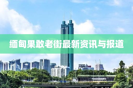 缅甸果敢老街最新资讯与报道