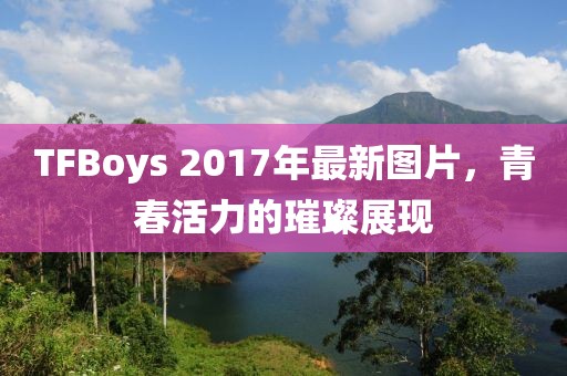 TFBoys 2017年最新图片，青春活力的璀璨展现