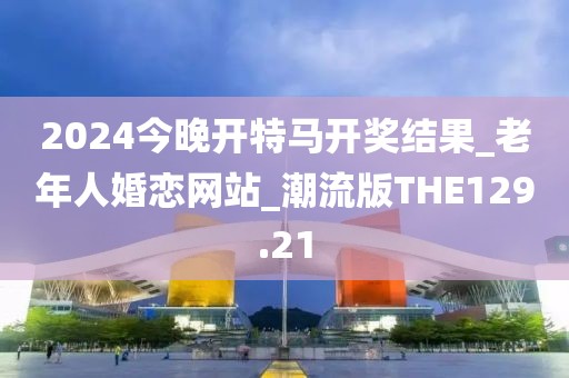 2024今晚开特马开奖结果_老年人婚恋网站_潮流版THE129.21
